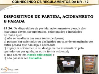 DISPOSITIVOS DE PARTIDA, ACIONAMENTO E PARADA 
12.24. Os dispositivos de partida, acionamento e parada das maquinas devem ser projetados, selecionados e instalados 
de modo que: 
a) não se localizem em suas zonas perigosas; 
b) possam ser acionados ou desligados em caso de emergência por outra pessoa que não seja o operador; 
c) impeçam acionamento ou desligamento involuntário pelo operador ou por qualquer outra forma acidental; 
d) não acarretem riscos adicionais; e 
e) não possam ser burlados. 
CONHECENDO OS REGULAMENTOS DA NR -12  