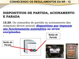 DISPOSITIVOS DE PARTIDA, ACIONAMENTO E PARADA 
12.25. Os comandos de partida ou acionamento das máquinas devem possuir dispositivos queimpeçam seu funcionamento automáticoao serem energizadas. 
. 
Botão de Partida 
Botão de Parada 
CONHECENDO OS REGULAMENTOS DA NR -12  