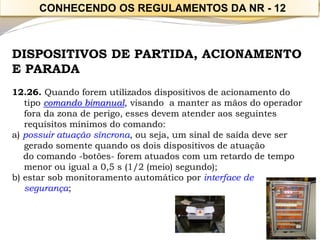 DISPOSITIVOS DE PARTIDA, ACIONAMENTO E PARADA 
12.26. Quando forem utilizados dispositivos de acionamento do tipo comando bimanual, visando a manter as mãos do operador fora da zona de perigo, esses devem atender aos seguintes requisitos mínimos do comando: 
a) possuir atuação síncrona, ou seja, um sinal de saída deve ser gerado somente quando os dois dispositivos de atuação 
do comando -botões-forem atuados com um retardo de tempo menor ou igual a 0,5 s (1/2 (meio) segundo); 
b) estar sob monitoramento automático por interface de segurança; 
CONHECENDO OS REGULAMENTOS DA NR -12  