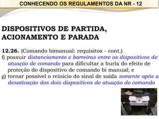 DISPOSITIVOS DE PARTIDA, 
ACIONAMENTO E PARADA 
12.26. (Comando bimanual: requisitos -cont.) 
f) possuir distanciamento e barreiras entre os dispositivos de atuação de comandopara dificultar a burla do efeito de proteção do dispositivo de comando bi manual; e 
g) tornar possível o reinício do sinal de saída somente após a desativação dos dois dispositivos de atuação do comando 
CONHECENDO OS REGULAMENTOS DA NR -12  