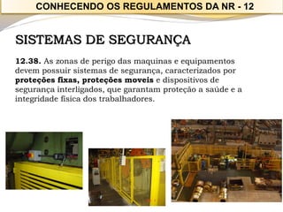 SISTEMAS DE SEGURANÇA 
12.38. As zonas de perigo das maquinas e equipamentos devem possuir sistemas de segurança, caracterizados por 
proteções fixas, proteções moveis e dispositivos de segurança interligados, que garantam proteção a saúde e a 
integridade física dos trabalhadores. 
CONHECENDO OS REGULAMENTOS DA NR -12  