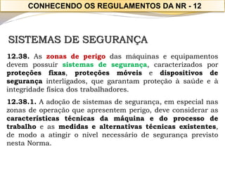SISTEMAS DE SEGURANÇA 
12.38.Aszonasdeperigodasmáquinaseequipamentosdevempossuirsistemasdesegurança,caracterizadosporproteçõesfixas,proteçõesmóveisedispositivosdesegurançainterligados,quegarantamproteçãoàsaúdeeàintegridadefísicadostrabalhadores. 
12.38.1.Aadoçãodesistemasdesegurança,emespecialnaszonasdeoperaçãoqueapresentemperigo,deveconsiderarascaracterísticastécnicasdamáquinaedoprocessodetrabalhoeasmedidasealternativastécnicasexistentes, demodoaatingironívelnecessáriodesegurançaprevistonestaNorma. 
CONHECENDO OS REGULAMENTOS DA NR -12  