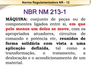 Norma Regulamentadora NR -12NBR NM 213-1 
MÁQUINA:conjuntodepeçasoudecomponentesligadosentresi,emquepelomenosumdelessemove,comosapropriadosatuadores,circuitosdecomandoepotênciaetc,reunidosdeformasolidáriacomvistaaumaaplicaçãodefinida,talcomoatransformação,otratamento,adeslocaçãoeoacondicionamentodeummaterial.  