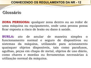 Glossário 
ZONAPERIGOSA:qualquerzonadentroouaoredordeumamáquinaouequipamento,ondeumapessoapossaficarexpostaariscodelesãooudanoàsaúde. 
BURLA:atodeanulardemaneirasimplesofuncionamentonormalesegurodedispositivosousistemasdamáquina,utilizandoparaacionamentoquaisquerobjetosdisponíveis,taiscomoparafusos, agulhas,peçasemchapademetal,objetosdeusodiário, comochavesemoedasouferramentasnecessáriasàutilizaçãonormaldamáquina. 
CONHECENDO OS REGULAMENTOS DA NR -12  
