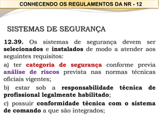SISTEMAS DE SEGURANÇA 
12.39.Ossistemasdesegurançadevemserselecionadoseinstaladosdemodoaatenderaosseguintesrequisitos: 
a)tercategoriadesegurançaconformepreviaanálisederiscosprevistanasnormastécnicasoficiaisvigentes; 
b)estarsobaresponsabilidadetécnicadeprofissionallegalmentehabilitado; 
c)possuirconformidadetécnicacomosistemadecomandoaquesãointegrados; 
CONHECENDO OS REGULAMENTOS DA NR -12  
