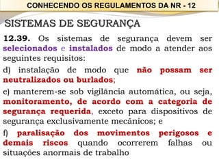 SISTEMAS DE SEGURANÇA 
12.39.Ossistemasdesegurançadevemserselecionadoseinstaladosdemodoaatenderaosseguintesrequisitos: 
d)instalaçãodemodoquenãopossamserneutralizadosouburlados; 
e)manterem-sesobvigilânciaautomática,ouseja, monitoramento,deacordocomacategoriadesegurançarequerida,excetoparadispositivosdesegurançaexclusivamentemecânicos;e 
f)paralisaçãodosmovimentosperigososedemaisriscosquandoocorreremfalhasousituaçõesanormaisdetrabalho 
CONHECENDO OS REGULAMENTOS DA NR -12  