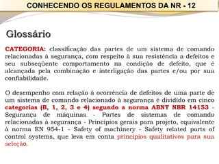 Glossário 
CATEGORIA:classificaçãodaspartesdeumsistemadecomandorelacionadasàsegurança,comrespeitoàsuaresistênciaadefeitoseseusubseqüentecomportamentonacondiçãodedefeito,queéalcançadapelacombinaçãoeinterligaçãodaspartese/ouporsuaconfiabilidade. 
Odesempenhocomrelaçãoàocorrênciadedefeitosdeumapartedeumsistemadecomandorelacionadoàsegurançaédivididoemcincocategorias(B,1,2,3e4)segundoanormaABNTNBR14153- Segurançademáquinas-Partesdesistemasdecomandorelacionadasàsegurança-Princípiosgeraisparaprojeto,equivalenteànormaEN954-1-Safetyofmachinery-Safetyrelatedpartsofcontrolsystems,quelevaemcontaprincípiosqualitativosparasuaseleção. 
CONHECENDO OS REGULAMENTOS DA NR -12  