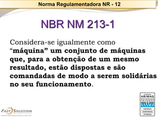 NBR NM 213-1 
Considera-se igualmente como 
“máquina” um conjunto de máquinas que, para a obtenção de um mesmo resultado, estão dispostas e são comandadas de modo a serem solidárias no seu funcionamento. 
Norma Regulamentadora NR -12  