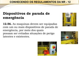 Dispositivos de parada de emergência 
12.56. As maquinas devem ser equipadas com um ou mais dispositivos de parada de emergência, por meio dos quais 
possam ser evitadas situações de perigo latentes e existentes. 
CONHECENDO OS REGULAMENTOS DA NR -12  