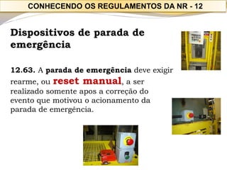 Dispositivos de parada de emergência 
12.63. A parada de emergência deve exigir rearme, ou reset manual, a ser realizado somente apos a correção do evento que motivou o acionamento da parada de emergência. 
CONHECENDO OS REGULAMENTOS DA NR -12  