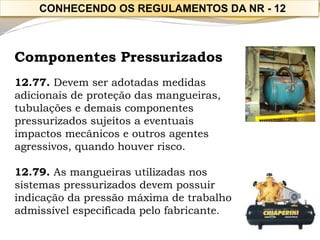 Componentes Pressurizados 
12.77. Devem ser adotadas medidas adicionais de proteção das mangueiras, tubulações e demais componentes pressurizados sujeitos a eventuais 
impactos mecânicos e outros agentes agressivos, quando houver risco. 
12.79. As mangueiras utilizadas nos sistemas pressurizados devem possuir indicação da pressão máxima de trabalho 
admissível especificada pelo fabricante. 
CONHECENDO OS REGULAMENTOS DA NR -12  