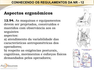 Aspectos ergonômicos 
12.94. As maquinas e equipamentos devem ser projetados, construídos e mantidos com observância aos os seguintes 
aspectos: 
a) atendimento da variabilidade das características antropométricas dos operadores; 
b) respeito as exigências posturais, cognitivas, movimentos e esforços físicos demandados pelos operadores; 
CONHECENDO OS REGULAMENTOS DA NR -12  