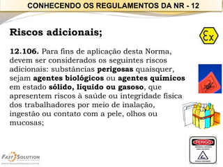 Riscos adicionais; 
12.106. Para fins de aplicação desta Norma, devem ser considerados os seguintes riscos adicionais: substâncias perigosas quaisquer, sejam agentes biológicos ou agentes químicos em estado sólido, líquido ou gasoso, que apresentem riscos à saúde ou integridade física dos trabalhadores por meio de inalação, 
ingestão ou contato com a pele, olhos ou mucosas; 
CONHECENDO OS REGULAMENTOS DA NR -12  