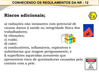 Riscos adicionais; 
a) radiações não ionizantes com potencial de causar danos à saúde ou integridade física dos trabalhadores; 
b) vibrações; 
c) ruído; 
d) calor; 
e) combustíveis, inflamáveis, explosivos e substâncias que reagem perigosamente; e 
f) superfícies aquecidas acessíveis que apresentem risco de queimaduras causadas pelo contato com a pele. 
CONHECENDO OS REGULAMENTOS DA NR -12  
