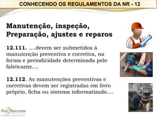 Manutenção, inspeção, 
Preparação, ajustes e reparos 
12.111. ....devem ser submetidos à manutenção preventiva e corretiva, na 
forma e periodicidade determinada pelo fabricante.... 
12.112. As manutenções preventivas e corretivas devem ser registradas em livro próprio, ficha ou sistema informatizado.... 
CONHECENDO OS REGULAMENTOS DA NR -12  