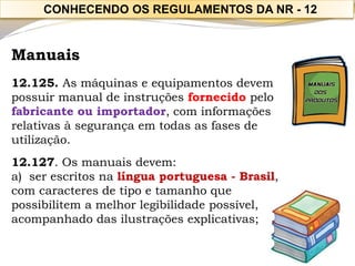 Manuais 
12.125. As máquinas e equipamentos devem possuir manual de instruções fornecido pelo fabricante ou importador, com informações relativas à segurança em todas as fases de utilização. 
12.127. Os manuais devem: 
a)ser escritos na língua portuguesa -Brasil, 
com caracteres de tipo e tamanho que 
possibilitem a melhor legibilidade possível, acompanhado das ilustrações explicativas; 
CONHECENDO OS REGULAMENTOS DA NR -12  