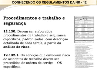 Procedimentos e trabalho e 
segurança 
12.130. Devem ser elaborados procedimentos de trabalho e segurança específicos, padronizados, com descrição detalhada de cada tarefa, a partir da análise de risco. 
12.132.1. Os serviços que envolvam risco de acidentes de trabalho devem ser precedidos de ordens de serviço –OS - específicas, 
CONHECENDO OS REGULAMENTOS DA NR -12  