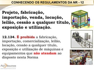 Projeto, fabricação, importação, venda, locação, leilão, cessão a qualquer título, exposição e utilização. 
12.134. É proibida a fabricação, importação, comercialização, leilão, locação, cessão a qualquer título, exposição e utilização de máquinas e equipamentos que não atendam ao disposto nesta Norma 
CONHECENDO OS REGULAMENTOS DA NR -12  