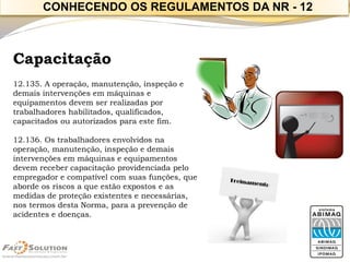 Capacitação 
12.135. A operação, manutenção, inspeção e 
demais intervenções em máquinas e 
equipamentos devem ser realizadas por 
trabalhadores habilitados, qualificados, 
capacitados ou autorizados para este fim. 
12.136. Os trabalhadores envolvidos na 
operação, manutenção, inspeção e demais 
intervenções em máquinas e equipamentos 
devem receber capacitação providenciada pelo 
empregador e compatível com suas funções, que 
aborde os riscos a que estão expostos e as 
medidas de proteção existentes e necessárias, 
nos termos desta Norma, para a prevenção de 
acidentes e doenças. 
CONHECENDO OS REGULAMENTOS DA NR - 12 
 