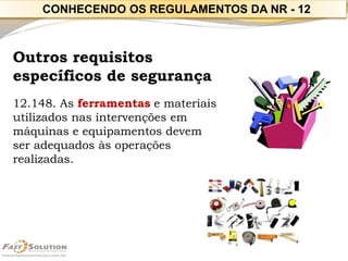 Outros requisitos específicos de segurança 
12.148. As ferramentase materiais utilizados nas intervenções em máquinas e equipamentos devem ser adequados às operações realizadas. 
CONHECENDO OS REGULAMENTOS DA NR -12  