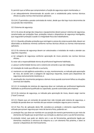 b) permitir que as falhas que comprometem a função de segurança sejam monitoradas; e
c) ser adequadamente dimensionado de acordo com o estabelecido pelas normas técnicas
oficiais ou pelas normas internacionais aplicáveis.
12.4.14.1 É permitida a parada controlada do motor, desde que não haja riscos decorrentes de
sua parada não instantânea.
12.5 Sistemas de segurança.
12.5.1 As zonas de perigo das máquinas e equipamentos devem possuir sistemas de segurança,
caracterizados por proteções fixas, proteções móveis e dispositivos de segurança interligados,
que resguardem proteção à saúde e à integridade física dos trabalhadores.
12.5.1.1 Quando utilizadas proteções que restringem o acesso do corpo ou parte dele, devem ser
observadas as distâncias mínimas conforme normas técnicas oficiais ou normas internacionais
aplicáveis.
12.5.2 Os sistemas de segurança devem ser selecionados e instalados de modo a atender aos
seguintes requisitos:
a) ter categoria de segurança conforme apreciação de riscos prevista nas normas técnicas
oficiais;
b) estar sob a responsabilidade técnica de profissional legalmente habilitado;
c) possuir conformidade técnica com o sistema de comando a que são integrados;
d) instalação de modo que dificulte a sua burla;
e) manterem-se sob vigilância automática, ou seja, monitoramento, se indicado pela apreciação
de risco, de acordo com a categoria de segurança requerida, exceto para dispositivos de
segurança exclusivamente mecânicos; e
f) paralisação dos movimentos perigosos e demais riscos quando ocorrerem falhas ou situações
anormais de trabalho.
12.5.2.1 A instalação de sistemas de segurança deve ser realizada por profissional legalmente
habilitado ou profissional qualificado ou capacitado, quando autorizados pela empresa.
12.5.3 Os sistemas de segurança, se indicado pela apreciação de riscos, devem exigir rearme
(“reset”) manual.
12.5.3.1 Depois que um comando de parada tiver sido iniciado pelo sistema de segurança, a
condição de parada deve ser mantida até que existam condições seguras para o rearme.
12.5.4 Para fins de aplicação desta NR, considera-se proteção o elemento especificamente
utilizado para prover segurança por meio de barreira física, podendo ser:
a) proteção fixa, que deve ser mantida em sua posição de maneira permanente ou por meio de
elementos de fixação que só permitam sua remoção ou abertura com o uso de ferramentas;
b) proteção móvel, que pode ser aberta sem o uso de ferramentas, geralmente ligada por
elementos mecânicos à estrutura da máquina ou a um elemento fixo próximo, e deve se
associar a dispositivos de intertravamento.
 