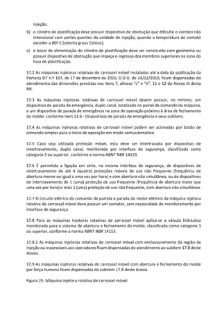 injeção;
b) o cilindro de plastificação deve possuir dispositivo de obstrução que dificulte o contato não
intencional com partes quentes da unidade de injeção, quando a temperatura de contato
exceder a 80º C (oitenta graus Celsius);
c) o bocal de alimentação do cilindro de plastificação deve ser construído com geometria ou
possuir dispositivo de obstrução que impeça o ingresso dos membros superiores na zona do
fuso de plastificação.
17.2 As máquinas injetoras rotativas de carrossel móvel instaladas até a data da publicação da
Portaria SIT n.º 197, de 17 de dezembro de 2010, D.O.U. de 24/12/2010, ficam dispensadas do
atendimento das dimensões previstas nos itens 7, alíneas “c” e “e”, 11 e 12 do Anexo III desta
NR.
17.3 As máquinas injetoras rotativas de carrossel móvel devem possuir, no mínimo, um
dispositivo de parada de emergência, duplo canal, localizado no painel de comando da máquina,
e um dispositivo de parada de emergência na zona de operação próximo à área de fechamento
do molde, conforme item 12.6 - Dispositivos de parada de emergência e seus subitens.
17.4 As máquinas injetoras rotativas de carrossel móvel podem ser acionadas por botão de
comando simples para o início de operação em modo semiautomático.
17.5 Caso seja utilizada proteção móvel, esta deve ser intertravada por dispositivo de
intertravamento, duplo canal, monitorada por interface de segurança, classificada como
categoria 3 ou superior, conforme a norma ABNT NBR 14153.
17.6 É permitida a ligação em série, na mesma interface de segurança, de dispositivos de
intertravamento de até 4 (quatro) proteções móveis de uso não frequente (frequência de
abertura menor ou igual a uma vez por hora) e com abertura não simultânea, ou de dispositivos
de intertravamento de 1 (uma) proteção de uso frequente (frequência de abertura maior que
uma vez por hora) e mais 1 (uma) proteção de uso não frequente, com abertura não simultânea.
17.7 O circuito elétrico do comando de partida e parada do motor elétrico da máquina injetora
rotativa de carrossel móvel deve possuir um contator, sem necessidade de monitoramento por
interface de segurança.
17.8 Para as máquinas injetoras rotativas de carrossel móvel aplica-se a válvula hidráulica
monitorada para o sistema de abertura e fechamento do molde, classificada como categoria 3
ou superior, conforme a norma ABNT NBR 14153.
17.8.1 As máquinas injetoras rotativas de carrossel móvel com enclausuramento da região de
injeção ou inacessíveis aos operadores ficam dispensadas do atendimento ao subitem 17.8 deste
Anexo.
17.9 As máquinas injetoras rotativas de carrossel móvel com abertura e fechamento do molde
por força humana ficam dispensadas do subitem 17.8 deste Anexo.
Figura 25: Máquina injetora rotativa de carrossel móvel
 