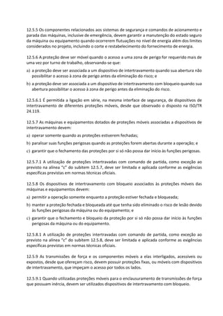 12.5.5 Os componentes relacionados aos sistemas de segurança e comandos de acionamento e
parada das máquinas, inclusive de emergência, devem garantir a manutenção do estado seguro
da máquina ou equipamento quando ocorrerem flutuações no nível de energia além dos limites
considerados no projeto, incluindo o corte e restabelecimento do fornecimento de energia.
12.5.6 A proteção deve ser móvel quando o acesso a uma zona de perigo for requerido mais de
uma vez por turno de trabalho, observando-se que:
a) a proteção deve ser associada a um dispositivo de intertravamento quando sua abertura não
possibilitar o acesso à zona de perigo antes da eliminação do risco; e
b) a proteção deve ser associada a um dispositivo de intertravamento com bloqueio quando sua
abertura possibilitar o acesso à zona de perigo antes da eliminação do risco.
12.5.6.1 É permitida a ligação em série, na mesma interface de segurança, de dispositivos de
intertravamento de diferentes proteções móveis, desde que observado o disposto na ISO/TR
24.119.
12.5.7 As máquinas e equipamentos dotados de proteções móveis associadas a dispositivos de
intertravamento devem:
a) operar somente quando as proteções estiverem fechadas;
b) paralisar suas funções perigosas quando as proteções forem abertas durante a operação; e
c) garantir que o fechamento das proteções por si só não possa dar início às funções perigosas.
12.5.7.1 A utilização de proteções intertravadas com comando de partida, como exceção ao
previsto na alínea “c” do subitem 12.5.7, deve ser limitada e aplicada conforme as exigências
específicas previstas em normas técnicas oficiais.
12.5.8 Os dispositivos de intertravamento com bloqueio associados às proteções móveis das
máquinas e equipamentos devem:
a) permitir a operação somente enquanto a proteção estiver fechada e bloqueada;
b) manter a proteção fechada e bloqueada até que tenha sido eliminado o risco de lesão devido
às funções perigosas da máquina ou do equipamento; e
c) garantir que o fechamento e bloqueio da proteção por si só não possa dar início às funções
perigosas da máquina ou do equipamento.
12.5.8.1 A utilização de proteções intertravadas com comando de partida, como exceção ao
previsto na alínea “c” do subitem 12.5.8, deve ser limitada e aplicada conforme as exigências
específicas previstas em normas técnicas oficiais.
12.5.9 As transmissões de força e os componentes móveis a elas interligados, acessíveis ou
expostos, desde que ofereçam risco, devem possuir proteções fixas, ou móveis com dispositivos
de intertravamento, que impeçam o acesso por todos os lados.
12.5.9.1 Quando utilizadas proteções móveis para o enclausuramento de transmissões de força
que possuam inércia, devem ser utilizados dispositivos de intertravamento com bloqueio.
 