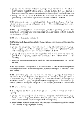 a) proteção fixa nas laterais e na traseira e proteção móvel intertravada por dispositivo de
intertravamento na parte frontal da zona de operação, conforme item 12.5 - Sistemas de
Segurança e seus subitens, sem a necessidade de monitoramento por interface de segurança;
b) limitação da força e pressão de trabalho dos mecanismos de movimentação (cilindro
pneumático), obedecendo ao disposto nos subitens 12.7.8 e 12.7.8.1 desta NR.
23.2 O acionamento poderá ser realizado por botão de comando simples, ou pela proteção
intertravada com comando de partida, de acordo com o subitem 12.5.8.1, ou por outro sistema
de simples acionamento.
23.3 Caso seja utilizado pedal de acionamento para operação de aproximação, o mesmo deve
possuir acesso somente por uma única direção e por um pé, devendo ser protegido para evitar
seu acionamento acidental.
24. Máquina de dividir cortes (rachadeira)
24.1 As máquinas de dividir cortes (rachadeira) devem possuir os seguintes requisitos específicos
de segurança:
a) proteção fixa e/ou proteção móvel, intertravada por dispositivo de intertravamento, duplo
canal, na região de operação, nos tampos superiores e na zona de afiação da navalha, com
distâncias de segurança de acordo com o subitem 12.5.1.1 desta NR;
b) proteções fixas e/ou móveis intertravadas por dispositivo de intertravamento, monitoradas
por interface de segurança, nas transmissões de força, conforme subitens 12.5.9 e 12.5.9.1
desta NR;
c) dispositivo de parada de emergência, duplo canal, de acordo com os subitens 12.6.2 e 12.6.5
desta NR.
24.2 O monitoramento dos dispositivos de intertravamento e do botão de emergência pode ser
realizado por apenas uma interface de segurança, atendendo à categoria 3, conforme a norma
ABNT NBR 14153.
24.2.1 É permitida a ligação em série, na mesma interface de segurança, de dispositivos de
intertravamento de até 4 (quatro) proteções móveis de uso não frequente (frequência de
abertura menor ou igual a uma vez por hora) e com abertura não simultânea, ou de dispositivos
de intertravamento de 1 (uma) proteção de uso frequente (frequência de abertura maior que
uma vez por hora) e mais 1 (uma) proteção de uso não frequente, com abertura não simultânea.
25. Máquina de chanfrar cortes
25.1 As máquinas de chanfrar cortes devem possuir os seguintes requisitos específicos de
segurança:
a) proteção fixa e/ou proteção móvel intertravada por dispositivo de intertravamento, duplo
canal, na zona de afiação, com distâncias de segurança de acordo com o subitem 12.5.1.1,
sem a necessidade de monitoramento por interface de segurança;
b) proteções fixas ou móveis intertravadas, no sistema de transmissão de força, conforme item
12.5 - Sistemas de Segurança e seus subitens;
 