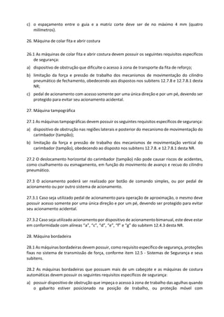 c) o espaçamento entre o guia e a matriz corte deve ser de no máximo 4 mm (quatro
milímetros).
26. Máquina de colar fita e abrir costura
26.1 As máquinas de colar fita e abrir costura devem possuir os seguintes requisitos específicos
de segurança:
a) dispositivo de obstrução que dificulte o acesso à zona de transporte da fita de reforço;
b) limitação da força e pressão de trabalho dos mecanismos de movimentação do cilindro
pneumático de fechamento, obedecendo aos dispostos nos subitens 12.7.8 e 12.7.8.1 desta
NR;
c) pedal de acionamento com acesso somente por uma única direção e por um pé, devendo ser
protegido para evitar seu acionamento acidental.
27. Máquina tampográfica
27.1 As máquinas tampográficas devem possuir os seguintes requisitos específicos de segurança:
a) dispositivo de obstrução nas regiões laterais e posterior do mecanismo de movimentação do
carimbador (tampão);
b) limitação da força e pressão de trabalho dos mecanismos de movimentação vertical do
carimbador (tampão), obedecendo ao disposto nos subitens 12.7.8. e 12.7.8.1 desta NR.
27.2 O deslocamento horizontal do carimbador (tampão) não pode causar riscos de acidentes,
como cisalhamento ou esmagamento, em função do movimento de avanço e recuo do cilindro
pneumático.
27.3 O acionamento poderá ser realizado por botão de comando simples, ou por pedal de
acionamento ou por outro sistema de acionamento.
27.3.1 Caso seja utilizado pedal de acionamento para operação de aproximação, o mesmo deve
possuir acesso somente por uma única direção e por um pé, devendo ser protegido para evitar
seu acionamento acidental.
27.3.2 Caso seja utilizado acionamento por dispositivo de acionamento bimanual, este deve estar
em conformidade com alíneas “a”, “c”, “d”, “e”, “f” e “g” do subitem 12.4.3 desta NR.
28. Máquina bordadeira
28.1 As máquinas bordadeiras devem possuir, como requisito específico de segurança, proteções
fixas no sistema de transmissão de força, conforme item 12.5 - Sistemas de Segurança e seus
subitens.
28.2 As máquinas bordadeiras que possuam mais de um cabeçote e as máquinas de costura
automáticas devem possuir os seguintes requisitos específicos de segurança:
a) possuir dispositivo de obstrução que impeça o acesso à zona de trabalho das agulhas quando
o gabarito estiver posicionado na posição de trabalho, ou proteção móvel com
 