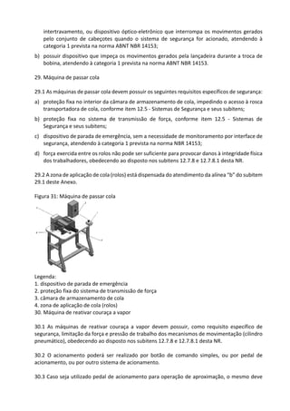 intertravamento, ou dispositivo óptico-eletrônico que interrompa os movimentos gerados
pelo conjunto de cabeçotes quando o sistema de segurança for acionado, atendendo à
categoria 1 prevista na norma ABNT NBR 14153;
b) possuir dispositivo que impeça os movimentos gerados pela lançadeira durante a troca de
bobina, atendendo à categoria 1 prevista na norma ABNT NBR 14153.
29. Máquina de passar cola
29.1 As máquinas de passar cola devem possuir os seguintes requisitos específicos de segurança:
a) proteção fixa no interior da câmara de armazenamento de cola, impedindo o acesso à rosca
transportadora de cola, conforme item 12.5 - Sistemas de Segurança e seus subitens;
b) proteção fixa no sistema de transmissão de força, conforme item 12.5 - Sistemas de
Segurança e seus subitens;
c) dispositivo de parada de emergência, sem a necessidade de monitoramento por interface de
segurança, atendendo à categoria 1 prevista na norma NBR 14153;
d) força exercida entre os rolos não pode ser suficiente para provocar danos à integridade física
dos trabalhadores, obedecendo ao disposto nos subitens 12.7.8 e 12.7.8.1 desta NR.
29.2 A zona de aplicação de cola (rolos) está dispensada do atendimento da alínea “b” do subitem
29.1 deste Anexo.
Figura 31: Máquina de passar cola
Legenda:
1. dispositivo de parada de emergência
2. proteção fixa do sistema de transmissão de força
3. câmara de armazenamento de cola
4. zona de aplicação de cola (rolos)
30. Máquina de reativar couraça a vapor
30.1 As máquinas de reativar couraça a vapor devem possuir, como requisito específico de
segurança, limitação da força e pressão de trabalho dos mecanismos de movimentação (cilindro
pneumático), obedecendo ao disposto nos subitens 12.7.8 e 12.7.8.1 desta NR.
30.2 O acionamento poderá ser realizado por botão de comando simples, ou por pedal de
acionamento, ou por outro sistema de acionamento.
30.3 Caso seja utilizado pedal de acionamento para operação de aproximação, o mesmo deve
 