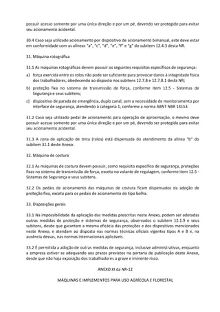 possuir acesso somente por uma única direção e por um pé, devendo ser protegido para evitar
seu acionamento acidental.
30.4 Caso seja utilizado acionamento por dispositivo de acionamento bimanual, este deve estar
em conformidade com as alíneas “a”, “c”, “d”, “e”, “f” e “g” do subitem 12.4.3 desta NR.
31. Máquina rotográfica
31.1 As máquinas rotográficas devem possuir os seguintes requisitos específicos de segurança:
a) força exercida entre os rolos não pode ser suficiente para provocar danos à integridade física
dos trabalhadores, obedecendo ao disposto nos subitens 12.7.8 e 12.7.8.1 desta NR;
b) proteção fixa no sistema de transmissão de força, conforme item 12.5 - Sistemas de
Segurança e seus subitens;
c) dispositivo de parada de emergência, duplo canal, sem a necessidade de monitoramento por
interface de segurança, atendendo à categoria 1, conforme a norma ABNT NBR 14153.
31.2 Caso seja utilizado pedal de acionamento para operação de aproximação, o mesmo deve
possuir acesso somente por uma única direção e por um pé, devendo ser protegido para evitar
seu acionamento acidental.
31.3 A zona de aplicação de tinta (rolos) está dispensada do atendimento da alínea “b” do
subitem 31.1 deste Anexo.
32. Máquina de costura
32.1 As máquinas de costura devem possuir, como requisito específico de segurança, proteções
fixas no sistema de transmissão de força, exceto no volante de regulagem, conforme item 12.5 -
Sistemas de Segurança e seus subitens.
32.2 Os pedais de acionamento das máquinas de costura ficam dispensados da adoção de
proteção fixa, exceto para os pedais de acionamento do tipo bolha.
33. Disposições gerais
33.1 Na impossibilidade da aplicação das medidas prescritas neste Anexo, podem ser adotadas
outras medidas de proteção e sistemas de segurança, observados o subitem 12.1.9 e seus
subitens, desde que garantam a mesma eficácia das proteções e dos dispositivos mencionados
neste Anexo, e atendam ao disposto nas normas técnicas oficiais vigentes tipos A e B e, na
ausência dessas, nas normas internacionais aplicáveis.
33.2 É permitida a adoção de outras medidas de segurança, inclusive administrativas, enquanto
a empresa estiver se adequando aos prazos previstos na portaria de publicação deste Anexo,
desde que não haja exposição dos trabalhadores a grave e iminente risco.
ANEXO XI da NR-12
MÁQUINAS E IMPLEMENTOS PARA USO AGRÍCOLA E FLORESTAL
 