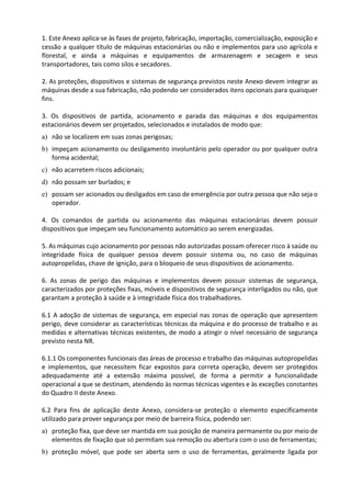 1. Este Anexo aplica-se às fases de projeto, fabricação, importação, comercialização, exposição e
cessão a qualquer título de máquinas estacionárias ou não e implementos para uso agrícola e
florestal, e ainda a máquinas e equipamentos de armazenagem e secagem e seus
transportadores, tais como silos e secadores.
2. As proteções, dispositivos e sistemas de segurança previstos neste Anexo devem integrar as
máquinas desde a sua fabricação, não podendo ser considerados itens opcionais para quaisquer
fins.
3. Os dispositivos de partida, acionamento e parada das máquinas e dos equipamentos
estacionários devem ser projetados, selecionados e instalados de modo que:
a) não se localizem em suas zonas perigosas;
b) impeçam acionamento ou desligamento involuntário pelo operador ou por qualquer outra
forma acidental;
c) não acarretem riscos adicionais;
d) não possam ser burlados; e
e) possam ser acionados ou desligados em caso de emergência por outra pessoa que não seja o
operador.
4. Os comandos de partida ou acionamento das máquinas estacionárias devem possuir
dispositivos que impeçam seu funcionamento automático ao serem energizadas.
5. As máquinas cujo acionamento por pessoas não autorizadas possam oferecer risco à saúde ou
integridade física de qualquer pessoa devem possuir sistema ou, no caso de máquinas
autopropelidas, chave de ignição, para o bloqueio de seus dispositivos de acionamento.
6. As zonas de perigo das máquinas e implementos devem possuir sistemas de segurança,
caracterizados por proteções fixas, móveis e dispositivos de segurança interligados ou não, que
garantam a proteção à saúde e à integridade física dos trabalhadores.
6.1 A adoção de sistemas de segurança, em especial nas zonas de operação que apresentem
perigo, deve considerar as características técnicas da máquina e do processo de trabalho e as
medidas e alternativas técnicas existentes, de modo a atingir o nível necessário de segurança
previsto nesta NR.
6.1.1 Os componentes funcionais das áreas de processo e trabalho das máquinas autopropelidas
e implementos, que necessitem ficar expostos para correta operação, devem ser protegidos
adequadamente até a extensão máxima possível, de forma a permitir a funcionalidade
operacional a que se destinam, atendendo às normas técnicas vigentes e às exceções constantes
do Quadro II deste Anexo.
6.2 Para fins de aplicação deste Anexo, considera-se proteção o elemento especificamente
utilizado para prover segurança por meio de barreira física, podendo ser:
a) proteção fixa, que deve ser mantida em sua posição de maneira permanente ou por meio de
elementos de fixação que só permitam sua remoção ou abertura com o uso de ferramentas;
b) proteção móvel, que pode ser aberta sem o uso de ferramentas, geralmente ligada por
 