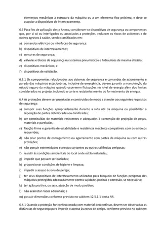 elementos mecânicos à estrutura da máquina ou a um elemento fixo próximo, e deve se
associar a dispositivos de intertravamento.
6.3 Para fins de aplicação deste Anexo, consideram-se dispositivos de segurança os componentes
que, por si só ou interligados ou associados a proteções, reduzam os riscos de acidentes e de
outros agravos à saúde, sendo classificados em:
a) comandos elétricos ou interfaces de segurança:
b) dispositivos de intertravamento:;
c) sensores de segurança;
d) válvulas e blocos de segurança ou sistemas pneumáticos e hidráulicos de mesma eficácia;
e) dispositivos mecânicos; e
f) dispositivos de validação.
6.3.1 Os componentes relacionados aos sistemas de segurança e comandos de acionamento e
parada das máquinas estacionárias, inclusive de emergência, devem garantir a manutenção do
estado seguro da máquina quando ocorrerem flutuações no nível de energia além dos limites
considerados no projeto, incluindo o corte e restabelecimento do fornecimento de energia.
6.4 As proteções devem ser projetadas e construídas de modo a atender aos seguintes requisitos
de segurança:
a) cumprir suas funções apropriadamente durante a vida útil da máquina ou possibilitar a
reposição de partes deterioradas ou danificadas;
b) ser constituídas de materiais resistentes e adequados à contenção de projeção de peças,
materiais e partículas;
c) fixação firme e garantia de estabilidade e resistência mecânica compatíveis com os esforços
requeridos;
d) não criar pontos de esmagamento ou agarramento com partes da máquina ou com outras
proteções;
e) não possuir extremidades e arestas cortantes ou outras saliências perigosas;
f) resistir às condições ambientais do local onde estão instaladas;
g) impedir que possam ser burladas;
h) proporcionar condições de higiene e limpeza;
i) impedir o acesso à zona de perigo;
j) ter seus dispositivos de intertravamento utilizados para bloqueio de funções perigosas das
máquinas protegidos adequadamente contra sujidade, poeiras e corrosão, se necessário;
k) ter ação positiva, ou seja, atuação de modo positivo;
l) não acarretar riscos adicionais; e
m) possuir dimensões conforme previsto no subitem 12.5.1.1 desta NR.
6.4.1 Quando a proteção for confeccionada com material descontínuo, devem ser observadas as
distâncias de segurança para impedir o acesso às zonas de perigo, conforme previsto no subitem
 
