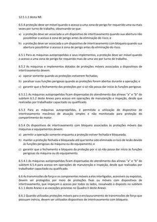 12.5.1.1 desta NR.
6.5 A proteção deve ser móvel quando o acesso a uma zona de perigo for requerido uma ou mais
vezes por turno de trabalho, observando-se que:
a) a proteção deve ser associada a um dispositivo de intertravamento quando sua abertura não
possibilitar o acesso à zona de perigo antes da eliminação do risco; e
b) a proteção deve ser associada a um dispositivo de intertravamento com bloqueio quando sua
abertura possibilitar o acesso à zona de perigo antes da eliminação do risco.
6.5.1 Para as máquinas autopropelidas e seus implementos, a proteção deve ser móvel quando
o acesso a uma zona de perigo for requerido mais de uma vez por turno de trabalho.
6.5.2 As máquinas e implementos dotados de proteções móveis associadas a dispositivos de
intertravamento devem:
a) operar somente quando as proteções estiverem fechadas;
b) paralisar suas funções perigosas quando as proteções forem abertas durante a operação; e
c) garantir que o fechamento das proteções por si só não possa dar início às funções perigosas
6.5.2.1 As máquinas autopropelidas ficam dispensadas do atendimento das alíneas “a” e “b” do
subitem 6.5.2 deste Anexo para acesso em operações de manutenção e inspeção, desde que
realizadas por trabalhador capacitado ou qualificado.
6.5.3 Para as máquinas autopropelidas, é permitida a utilização de dispositivo de
intertravamento mecânico de atuação simples e não monitorado para proteção do
compartimento do motor.
6.5.4 Os dispositivos de intertravamento com bloqueio associados às proteções móveis das
máquinas e equipamentos devem:
a) permitir a operação somente enquanto a proteção estiver fechada e bloqueada;
b) manter a proteção fechada e bloqueada até que tenha sido eliminado o risco de lesão devido
às funções perigosas da máquina ou do equipamento; e
c) garantir que o fechamento e bloqueio da proteção por si só não possa dar início às funções
perigosas da máquina ou do equipamento.
6.5.4.1 As máquinas autopropelidas ficam dispensadas do atendimento das alíneas “a” e “b” do
subitem 6.5.4 para acesso em operações de manutenção e inspeção, desde que realizadas por
trabalhador capacitado ou qualificado.
6.6 As transmissões de força e os componentes móveis a elas interligados, acessíveis ou expostos,
devem ser protegidos por meio de proteções fixas ou móveis com dispositivos de
intertravamento, que impeçam o acesso por todos os lados, ressalvado o disposto no subitem
6.1.1 deste Anexo e as exceções previstas no Quadro II deste Anexo.
6.6.1 Quando utilizadas proteções móveis para o enclausuramento de transmissões de força que
possuam inércia, devem ser utilizados dispositivos de intertravamento com bloqueio.
 