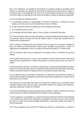 6.6.1.1 Em colhedoras, em situação de manutenção ou inspeção, quando as proteções forem
abertas ou acessadas com exposição de elementos da máquina que ainda possuam rotação ou
movimento após a interrupção de força, deve-se ter na área próxima da abertura uma evidência
visível da rotação, ou indicação de sinal sonoro da rotação ou adesivo de segurança apropriado.
6.6.2 As proteções de colhedoras devem:
a) ser projetadas levando em consideração o risco para o operador e a geração de outros
perigos, tais como evitar o acúmulo de detritos e risco de incêndio;
b) atingir a extensão máxima, considerando a funcionalidade da colhedora;
c) ser sinalizadas quanto ao risco;
d) ter indicação das informações sobre os riscos contidas no manual de instruções.
6.7 O eixo cardã deve possuir proteção adequada, em perfeito estado de conservação em toda a
sua extensão, fixada na tomada de força da máquina desde a cruzeta até o acoplamento do
implemento ou equipamento.
6.8 As máquinas e equipamentos que ofereçam risco de ruptura de suas partes, projeção de
peças ou material em processamento devem possuir proteções que garantam a saúde e a
segurança dos trabalhadores, salvo as exceções constantes dos Quadros I e II deste Anexo.
6.8.1 As roçadoras devem possuir dispositivos de proteção contra o arremesso de materiais
sólidos.
6.9 As máquinas de cortar, picar, triturar, moer, desfibrar e similares devem possuir sistemas de
segurança que impossibilitem o contato do operador ou demais pessoas com suas zonas de
perigo.
6.10 Nas proteções distantes de máquinas estacionárias, em que haja possibilidade de alguma
pessoa ficar na zona de perigo, devem ser adotadas medidas adicionais de proteção coletiva para
impedir a partida da máquina, enquanto houver a presença de pessoas nesta zona.
6.11 As aberturas para alimentação de máquinas ou implementos que estiverem situadas ao
nível do ponto de apoio do operador ou abaixo dele, devem possuir proteção que impeça a queda
de pessoas em seu interior.
6.12 Quando as características da máquina ou implemento exigirem que as proteções sejam
utilizadas também como meio de acesso, estas devem atender aos requisitos de resistência e
segurança adequados a ambas as finalidades.
6.12.1 O fundo dos degraus ou da escada deve possuir proteção - espelho, sempre que uma parte
saliente do pé ou da mão do trabalhador possa contatar uma zona perigosa.
6.13 As mangueiras, as tubulações e os componentes pressurizados de máquinas autopropelidas
e seus implementos devem estar localizados ou protegidos de tal forma que, em uma situação
de ruptura, o fluido não seja descarregado diretamente no operador quando este estiver no
posto de operação.
6.13.1 Para mangueiras cuja pressão de trabalho seja superior a cinquenta bar, o perigo de
 