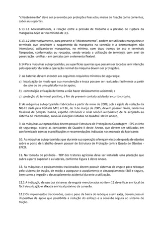 “chicoteamento” deve ser prevenido por proteções fixas e/ou meios de fixação como correntes,
cabos ou suportes.
6.13.1.1 Adicionalmente, a relação entre a pressão de trabalho e a pressão de ruptura da
mangueira deve ser no mínimo de 3,5.
6.13.1.2 Alternativamente, para prevenir o “chicoteamento”, podem ser utilizadas mangueiras e
terminais que previnam o rasgamento da mangueira na conexão e a desmontagem não
intencional, utilizando-se mangueiras, no mínimo, com duas tramas de aço e terminais
flangeados, conformados ou roscados, sendo vetada a utilização de terminais com anel de
penetração - anilhas - em contato com o elemento flexível.
6.14 Para máquinas autopropelidas, as superfícies quentes que possam ser tocadas sem intenção
pelo operador durante a operação normal da máquina devem ser protegidas.
7. As baterias devem atender aos seguintes requisitos mínimos de segurança:
a) localização de modo que sua manutenção e troca possam ser realizadas facilmente a partir
do solo ou de uma plataforma de apoio;
b) constituição e fixação de forma a não haver deslocamento acidental; e
c) proteção do terminal positivo, a fim de prevenir contato acidental e curto-circuito.
8. As máquinas autopropelidas fabricadas a partir de maio de 2008, sob a égide da redação da
NR-31 dada pela Portaria MTE n.º 86, de 3 de março de 2005, devem possuir faróis, lanternas
traseiras de posição, buzina, espelho retrovisor e sinal sonoro automático de ré acoplado ao
sistema de transmissão, salvo as exceções listadas no Quadro I deste Anexo.
9. As máquinas autopropelidas devem possuir Estrutura de Proteção na Capotagem - EPC e cinto
de segurança, exceto as constantes do Quadro II deste Anexo, que devem ser utilizadas em
conformidade com as especificações e recomendações indicadas nos manuais do fabricante.
10. As máquinas autopropelidas que durante sua operação ofereçam riscos de queda de objetos
sobre o posto de trabalho devem possuir de Estrutura de Proteção contra Queda de Objetos -
EPCO.
11. Na tomada de potência - TDP dos tratores agrícolas deve ser instalada uma proteção que
cubra a parte superior e as laterais, conforme Figura 1 deste Anexo.
12. As máquinas e equipamentos tracionados devem possuir sistemas de engate para reboque
pelo sistema de tração, de modo a assegurar o acoplamento e desacoplamento fácil e seguro,
bem como a impedir o desacoplamento acidental durante a utilização.
12.1 A indicação de uso dos sistemas de engate mencionados no item 12 deve ficar em local de
fácil visualização e afixada em local próximo da conexão.
12.2 Os implementos tracionados, caso o peso da barra do reboque assim exija, devem possuir
dispositivo de apoio que possibilite a redução do esforço e a conexão segura ao sistema de
tração.
 