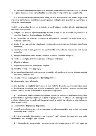 12.5.9.2 O eixo cardã deve possuir proteção adequada, em toda a sua extensão, fixada na tomada
de força da máquina, desde a cruzeta até o acoplamento do implemento ou equipamento.
12.5.10 As máquinas e equipamentos que ofereçam risco de ruptura de suas partes, projeção de
materiais, partículas ou substâncias, devem possuir proteções que garantam a segurança e a
saúde dos trabalhadores.
12.5.11 As proteções devem ser projetadas e construídas de modo a atender aos seguintes
requisitos de segurança:
a) cumprir suas funções apropriadamente durante a vida útil da máquina ou possibilitar a
reposição de partes deterioradas ou danificadas;
b) ser constituídas de materiais resistentes e adequados à contenção de projeção de peças,
materiais e partículas;
c) fixação firme e garantia de estabilidade e resistência mecânica compatíveis com os esforços
requeridos;
d) não criar pontos de esmagamento ou agarramento com partes da máquina ou com outras
proteções;
e) não possuir extremidades e arestas cortantes ou outras saliências perigosas;
f) resistir às condições ambientais do local onde estão instaladas;
g) dificulte-se a burla;
h) proporcionar condições de higiene e limpeza;
i) impedir o acesso à zona de perigo;
j) ter seus dispositivos de intertravamento protegidos adequadamente contra sujidade, poeiras
e corrosão, se necessário;
k) ter ação positiva, ou seja, atuação de modo positivo; e
l) não acarretar riscos adicionais.
12.5.12 Quando a proteção for confeccionada com material descontínuo, devem ser observadas
as distâncias de segurança para impedir o acesso às zonas de perigo, conforme previsto nas
normas técnicas oficiais ou nas normas internacionais aplicáveis.
12.5.13 Sempre que forem utilizados sistemas de segurança, inclusive proteções distantes, com
possibilidade de alguma pessoa ficar na zona de perigo, deve ser adotada uma das seguintes
medidas adicionais de proteção coletiva para impedir a partida da máquina enquanto houver
pessoas nessa zona:
a) sensoriamento da presença de pessoas;
b) proteções móveis ou sensores de segurança na entrada ou acesso à zona de perigo, associadas
a rearme (“reset”) manual.
12.5.13.1 A localização dos atuadores de rearme (“reset”) manual deve permitir uma visão
completa da zona protegida pelo sistema.
12.5.13.2 Quando não for possível o cumprimento da exigência do subitem 12.5.13.1, deve ser
 