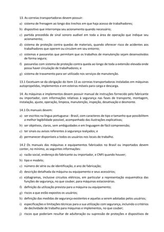 13. As correias transportadoras devem possuir:
a) sistema de frenagem ao longo dos trechos em que haja acesso de trabalhadores;
b) dispositivo que interrompa seu acionamento quando necessário;
c) partida precedida de sinal sonoro audível em toda a área de operação que indique seu
acionamento;
d) sistema de proteção contra quedas de materiais, quando oferecer risco de acidentes aos
trabalhadores que operem ou circulem em seu entorno;
e) sistemas e passarelas que permitam que os trabalhos de manutenção sejam desenvolvidos
de forma segura;
f) passarelas com sistema de proteção contra queda ao longo de toda a extensão elevada onde
possa haver circulação de trabalhadores; e
g) sistema de travamento para ser utilizado nos serviços de manutenção.
13.1 Excetuam-se da obrigação do item 13 as correias transportadoras instaladas em máquinas
autopropelidas, implementos e em esteiras móveis para carga e descarga.
14. As máquinas e implementos devem possuir manual de instruções fornecido pelo fabricante
ou importador, com informações relativas à segurança nas fases de transporte, montagem,
instalação, ajuste, operação, limpeza, manutenção, inspeção, desativação e desmonte.
14.1 Os manuais devem:
a) ser escritos na língua portuguesa - Brasil, com caracteres de tipo e tamanho que possibilitem
a melhor legibilidade possível, acompanhado das ilustrações explicativas;
b) ser objetivos, claros, sem ambiguidades e em linguagem de fácil compreensão;
c) ter sinais ou avisos referentes à segurança realçados; e
d) permanecer disponíveis a todos os usuários nos locais de trabalho.
14.2 Os manuais das máquinas e equipamentos fabricados no Brasil ou importados devem
conter, no mínimo, as seguintes informações:
a) razão social, endereço do fabricante ou importador, e CNPJ quando houver;
b) tipo e modelo;
c) número de série ou de identificação, e ano de fabricação;
d) descrição detalhada da máquina ou equipamento e seus acessórios;
e) e)diagramas, inclusive circuitos elétricos, em particular a representação esquemática das
funções de segurança, no que couber, para máquinas estacionárias.
f) definição da utilização prevista para a máquina ou equipamento;
g) riscos a que estão expostos os usuários;
h) definição das medidas de segurança existentes e aquelas a serem adotadas pelos usuários;
i) especificações e limitações técnicas para a sua utilização com segurança, incluindo o critérios
de declividade de trabalho para máquinas e implementos, no que couber;
j) riscos que poderiam resultar de adulteração ou supressão de proteções e dispositivos de
 