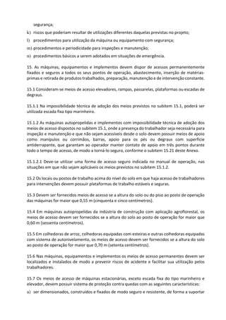 segurança;
k) riscos que poderiam resultar de utilizações diferentes daquelas previstas no projeto;
l) procedimentos para utilização da máquina ou equipamento com segurança;
m) procedimentos e periodicidade para inspeções e manutenção;
n) procedimentos básicos a serem adotados em situações de emergência.
15. As máquinas, equipamentos e implementos devem dispor de acessos permanentemente
fixados e seguros a todos os seus pontos de operação, abastecimento, inserção de matérias-
primas e retirada de produtos trabalhados, preparação, manutenção e de intervenção constante.
15.1 Consideram-se meios de acesso elevadores, rampas, passarelas, plataformas ou escadas de
degraus.
15.1.1 Na impossibilidade técnica de adoção dos meios previstos no subitem 15.1, poderá ser
utilizada escada fixa tipo marinheiro.
15.1.2 As máquinas autopropelidas e implementos com impossibilidade técnica de adoção dos
meios de acesso dispostos no subitem 15.1, onde a presença do trabalhador seja necessária para
inspeção e manutenção e que não sejam acessíveis desde o solo devem possuir meios de apoio
como manípulos ou corrimãos, barras, apoio para os pés ou degraus com superfície
antiderrapante, que garantam ao operador manter contato de apoio em três pontos durante
todo o tempo de acesso, de modo a torná-lo seguro, conforme o subitem 15.21 deste Anexo.
15.1.2.1 Deve-se utilizar uma forma de acesso seguro indicada no manual de operação, nas
situações em que não sejam aplicáveis os meios previstos no subitem 15.1.2.
15.2 Os locais ou postos de trabalho acima do nível do solo em que haja acesso de trabalhadores
para intervenções devem possuir plataformas de trabalho estáveis e seguras.
15.3 Devem ser fornecidos meios de acesso se a altura do solo ou do piso ao posto de operação
das máquinas for maior que 0,55 m (cinquenta e cinco centímetros).
15.4 Em máquinas autopropelidas da indústria de construção com aplicação agroflorestal, os
meios de acesso devem ser fornecidos se a altura do solo ao posto de operação for maior que
0,60 m (sessenta centímetros).
15.5 Em colhedoras de arroz, colhedoras equipadas com esteiras e outras colhedoras equipadas
com sistema de autonivelamento, os meios de acesso devem ser fornecidos se a altura do solo
ao posto de operação for maior que 0,70 m (setenta centímetros).
15.6 Nas máquinas, equipamentos e implementos os meios de acesso permanentes devem ser
localizados e instalados de modo a prevenir riscos de acidente e facilitar sua utilização pelos
trabalhadores.
15.7 Os meios de acesso de máquinas estacionárias, exceto escada fixa do tipo marinheiro e
elevador, devem possuir sistema de proteção contra quedas com as seguintes características:
a) ser dimensionados, construídos e fixados de modo seguro e resistente, de forma a suportar
 