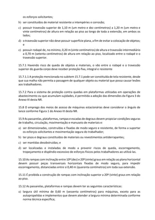 os esforços solicitantes;
b) ser constituídos de material resistente a intempéries e corrosão;
c) possuir travessão superior de 1,10 m (um metro e dez centímetros) a 1,20 m (um metro e
vinte centímetros) de altura em relação ao piso ao longo de toda a extensão, em ambos os
lados;
d) o travessão superior não deve possuir superfície plana, a fim de evitar a colocação de objetos;
e
e) possuir rodapé de, no mínimo, 0,20 m (vinte centímetros) de altura e travessão intermediário
a 0,70 m (setenta centímetros) de altura em relação ao piso, localizado entre o rodapé e o
travessão superior.
15.7.1 Havendo risco de queda de objetos e materiais, o vão entre o rodapé e o travessão
superior do guarda corpo deve receber proteção fixa, integral e resistente
15.7.1.1 A proteção mencionada no subitem 15.7.1 pode ser constituída de tela resistente, desde
que sua malha não permita a passagem de qualquer objeto ou material que possa causar lesões
aos trabalhadores.
15.7.2 Para o sistema de proteção contra quedas em plataformas utilizadas em operações de
abastecimento ou que acumulam sujidades, é permitida a adoção das dimensões da Figura 3 do
Anexo III desta NR.
15.8 O emprego dos meios de acesso de máquinas estacionárias deve considerar o ângulo de
lance conforme Figura 1 do Anexo III desta NR.
15.9 As passarelas, plataformas, rampas e escadas de degraus devem propiciar condições seguras
de trabalho, circulação, movimentação e manuseio de materiais e:
a) ser dimensionadas, construídas e fixadas de modo seguro e resistente, de forma a suportar
os esforços solicitantes e movimentação segura do trabalhador;
b) ter pisos e degraus constituídos de materiais ou revestimentos antiderrapantes;
c) ser mantidas desobstruídas; e
d) ser localizadas e instaladas de modo a prevenir riscos de queda, escorregamento,
tropeçamento e dispêndio excessivo de esforços físicos pelos trabalhadores ao utilizá-las.
15.10 As rampas com inclinação entre 10º (dez) e 20º (vinte) graus em relação ao plano horizontal
devem possuir peças transversais horizontais fixadas de modo seguro, para impedir
escorregamento, distanciadas entre si 0,40 m (quarenta centímetros) em toda sua extensão.
15.11 É proibida a construção de rampas com inclinação superior a 20º (vinte) graus em relação
ao piso.
15.12 As passarelas, plataformas e rampas devem ter as seguintes características:
a) largura útil mínima de 0,60 m (sessenta centímetros) para máquinas, exceto para as
autopropelidas e implementos que devem atender a largura mínima determinada conforme
norma técnica específica;
 