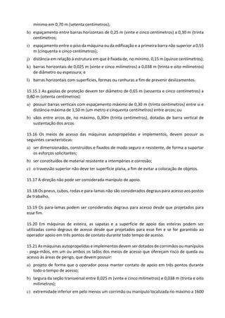 mínimo em 0,70 m (setenta centímetros);
h) espaçamento entre barras horizontais de 0,25 m (vinte e cinco centímetros) a 0,30 m (trinta
centímetros;
i) espaçamento entre o piso da máquina ou da edificação e a primeira barra não superior a 0,55
m (cinquenta e cinco centímetros);
j) distância em relação à estrutura em que é fixada de, no mínimo, 0,15 m (quinze centímetros);
k) barras horizontais de 0,025 m (vinte e cinco milímetros) a 0,038 m (trinta e oito milímetros)
de diâmetro ou espessura; e
l) barras horizontais com superfícies, formas ou ranhuras a fim de prevenir deslizamentos.
15.15.1 As gaiolas de proteção devem ter diâmetro de 0,65 m (sessenta e cinco centímetros) a
0,80 m (oitenta centímetros):
a) possuir barras verticais com espaçamento máximo de 0,30 m (trinta centímetros) entre si e
distância máxima de 1,50 m (um metro e cinquenta centímetros) entre arcos; ou
b) vãos entre arcos de, no máximo, 0,30m (trinta centímetros), dotadas de barra vertical de
sustentação dos arcos.
15.16 Os meios de acesso das máquinas autopropelidas e implementos, devem possuir as
seguintes características:
a) ser dimensionados, construídos e fixados de modo seguro e resistente, de forma a suportar
os esforços solicitantes;
b) ser constituídos de material resistente a intempéries e corrosão;
c) o travessão superior não deve ter superfície plana, a fim de evitar a colocação de objetos.
15.17 A direção não pode ser considerada manípulo de apoio.
15.18 Os pneus, cubos, rodas e para-lamas não são considerados degraus para acesso aos postos
de trabalho.
15.19 Os para-lamas podem ser considerados degraus para acesso desde que projetados para
esse fim.
15.20 Em máquinas de esteira, as sapatas e a superfície de apoio das esteiras podem ser
utilizadas como degraus de acesso desde que projetados para esse fim e se for garantido ao
operador apoio em três pontos de contato durante todo tempo de acesso.
15.21 As máquinas autopropelidas e implementos devem ser dotados de corrimãos ou manípulos
- pega-mãos, em um ou ambos os lados dos meios de acesso que ofereçam risco de queda ou
acesso às áreas de perigo, que devem possuir:
a) projeto de forma que o operador possa manter contato de apoio em três pontos durante
todo o tempo de acesso;
b) largura da seção transversal entre 0,025 m (vinte e cinco milímetros) e 0,038 m (trinta e oito
milímetros);
c) extremidade inferior em pelo menos um corrimão ou manípulo localizada no máximo a 1600
 