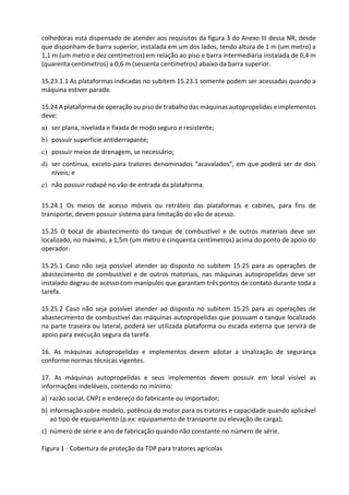colhedoras está dispensado de atender aos requisitos da figura 3 do Anexo III dessa NR, desde
que disponham de barra superior, instalada em um dos lados, tendo altura de 1 m (um metro) a
1,1 m (um metro e dez centímetros) em relação ao piso e barra intermediária instalada de 0,4 m
(quarenta centímetros) a 0,6 m (sessenta centímetros) abaixo da barra superior.
15.23.1.1 As plataformas indicadas no subitem 15.23.1 somente podem ser acessadas quando a
máquina estiver parada.
15.24 A plataforma de operação ou piso de trabalho das máquinas autopropelidas e implementos
deve:
a) ser plana, nivelada e fixada de modo seguro e resistente;
b) possuir superfície antiderrapante;
c) possuir meios de drenagem, se necessário;
d) ser contínua, exceto para tratores denominados “acavalados”, em que poderá ser de dois
níveis; e
e) não possuir rodapé no vão de entrada da plataforma.
15.24.1 Os meios de acesso móveis ou retráteis das plataformas e cabines, para fins de
transporte, devem possuir sistema para limitação do vão de acesso.
15.25 O bocal de abastecimento do tanque de combustível e de outros materiais deve ser
localizado, no máximo, a 1,5m (um metro e cinquenta centímetros) acima do ponto de apoio do
operador.
15.25.1 Caso não seja possível atender ao disposto no subitem 15.25 para as operações de
abastecimento de combustível e de outros materiais, nas máquinas autopropelidas deve ser
instalado degrau de acesso com manípulos que garantam três pontos de contato durante toda a
tarefa.
15.25.2 Caso não seja possível atender ao disposto no subitem 15.25 para as operações de
abastecimento de combustível das máquinas autopropelidas que possuam o tanque localizado
na parte traseira ou lateral, poderá ser utilizada plataforma ou escada externa que servirá de
apoio para execução segura da tarefa.
16. As máquinas autopropelidas e implementos devem adotar a sinalização de segurança
conforme normas técnicas vigentes.
17. As máquinas autopropelidas e seus implementos devem possuir em local visível as
informações indeléveis, contendo no mínimo:
a) razão social, CNPJ e endereço do fabricante ou importador;
b) informação sobre modelo, potência do motor para os tratores e capacidade quando aplicável
ao tipo de equipamento (p.ex: equipamento de transporte ou elevação de carga);
c) número de série e ano de fabricação quando não constante no número de série.
Figura 1 - Cobertura de proteção da TDP para tratores agrícolas
 
