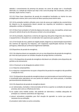 adotado o sensoriamento da presença de pessoas nas zonas de perigo com a visualização
obstruída, ou a adoção de sistema que exija a ida à zona de perigo não visualizada, como, por
exemplo, duplo rearme (“reset”).
12.5.13.3 Deve haver dispositivos de parada de emergência localizados no interior da zona
protegida pelo sistema, bem como meios de liberar pessoas presas dentro dela.
12.5.14 As proteções também utilizadas como meio de acesso por exigência das características
da máquina ou do equipamento devem atender aos requisitos de resistência e segurança
adequados a ambas as finalidades.
12.5.15 Deve haver proteção no fundo dos degraus da escada, ou seja, nos espelhos, sempre que
uma parte saliente do pé ou da mão possa contatar uma zona perigosa.
12.5.16 As proteções, dispositivos e sistemas de segurança são partes integrantes das máquinas
e equipamentos e não podem ser considerados itens opcionais para qualquer fim.
12.5.17 Em função do risco, poderá ser exigido projeto, diagrama ou representação esquemática
dos sistemas de segurança de máquinas, com respectivas especificações técnicas em língua
portuguesa, elaborado por profissional legalmente habilitado.
12.6 Dispositivos de parada de emergência.
12.6.1 As máquinas devem ser equipadas com um ou mais dispositivos de parada de emergência,
por meio dos quais possam ser evitadas situações de perigo latentes e existentes.
12.6.1.1 Os dispositivos de parada de emergência não devem ser utilizados como dispositivos de
partida ou de acionamento.
12.6.1.2 Excetuam-se da obrigação do subitem 12.6.1:
a) as máquinas autopropelidas;
b) as máquinas e equipamentos nas quais o dispositivo de parada de emergência não possibilita
a redução do risco.
12.6.2 Os dispositivos de parada de emergência devem ser posicionados em locais de fácil acesso
e visualização pelos operadores em seus postos de trabalho e por outras pessoas, e mantidos
permanentemente desobstruídos.
12.6.3 Os dispositivos de parada de emergência devem:
a) ser selecionados, montados e interconectados de forma a suportar as condições de operação
previstas, bem como as influências do meio;
b) ser usados como medida auxiliar, não podendo ser alternativa a medidas adequadas de
proteção ou a sistemas automáticos de segurança;
c) possuir acionadores projetados para fácil atuação do operador ou outros que possam
necessitar da sua utilização;
d) prevalecer sobre todos os outros comandos;
 