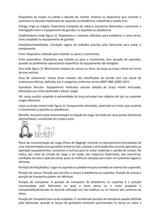 Dispositivo de tração na subida e descida do moitão: Sistema ou dispositivo que controle o
içamento ou descida motorizada da caçamba ou plataforma, impedindo a queda livre.
Eslinga, linga ou lingada: Dispositivo composto de cabos e acessórios destinados a promover a
interligação entre o equipamento de guindar e a caçamba ou plataforma.
Estabilizadores (vide figura 1): Dispositivos e sistemas utilizados para estabilizar a cesta aérea,
cesto acoplado ou equipamento de guindar.
Estabilizar/estabilidade: Condição segura de trabalho prevista pelo fabricante para evitar o
tombamento.
Freio: Dispositivo utilizado para retardar ou parar o movimento.
Freio automático: Dispositivo que retarda ou para o movimento, sem atuação do operador,
quando os parâmetros operacionais específicos do equipamento são atingidos.
Giro (vide figura 1): Movimento rotativo da coluna ou torre, da lança ou braço móvel em torno
do eixo vertical.
Grau de isolamento: Cestas áreas isoladas são classificadas de acordo com sua classe de
isolamento elétrico, definidas em 3 categorias conforme norma ABNT NBR 16092:2012.
Guindaste Veicular: Equipamento hidráulico veicular dotado de braço móvel articulado,
telescópico ou misto destinado a elevar cargas.
JIB: Lança auxiliar acoplada à extremidade da lança principal com objetivo de içar ou sustentar
cargas adicionais.
Lança ou braço móvel (vide figura 1): Componente articulado, extensível ou misto, que sustenta
e movimenta a caçamba ou plataforma.
Manilha: Acessório para movimentação ou fixação de carga, formado por duas partes facilmente
desmontáveis, consistindo em corpo e pino.
Plano de movimentação de carga (Plano de Rigging): Consiste no planejamento formalizado de
uma movimentação com guindaste móvel ou fixo, visando à otimização dos recursos aplicados na
operação (equipamentos, acessórios e outros) para se evitar acidentes e perdas de tempo. Ele
indica, por meio do estudo da carga a ser içada, das máquinas disponíveis, dos acessórios,
condições do solo e ação do vento, quais as melhores soluções para fazer um içamento seguro e
eficiente.
Ponto(s) de fixação(ões): Lugar na caçamba ou plataforma para conexão ao sistema de suspensão.
Posição de acesso: Posição que permite o acesso à plataforma ou caçamba. Posição de acesso e
posição de transporte podem ser idênticas.
Posição de transporte: A posição de transporte da plataforma ou caçamba é a posição
recomendada pelo fabricante na qual a cesta aérea ou o cesto acoplado é
transportado/deslocado ao local de utilização em vias públicas ou no interior dos canteiros de
obras.
Posição de transporte para cesto acoplado: É considerada posição de transporte aquela definida
pelo fabricante, quando as lanças do guindaste estiverem posicionadas no berço ou sobre a
 