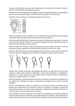 carroceria do caminhão, desde que não ultrapassadas as dimensões de transporte (largura e
altura) em conformidade com a legislação vigente.
Profissional de movimentação de carga (Rigger): responsável pelo planejamento e elaboração do
plano de movimentação de cargas, conforme previsto no subitem 12.16.3 desta NR.
Sapatilha: Elemento utilizado na proteção para olhal de cabo de aço.
Sistema de suspensão: Cabo ou eslingas e outros componentes, incluindo dispositivos de fixação,
utilizado para ligar o equipamento de guindar à caçamba ou plataforma.
Sistema de suspensão dedicado: É aquele que só pode ser utilizado para a operação em conjunto
com a caçamba. Quando atendidos os requisitos de segurança previstos neste Anexo, pode ser
dotado de cesto acoplado ou cesto suspenso.
Sistema limitador de momento: Sistema de segurança que atua quando alcançado o limite do
momento de carga, impedindo os movimentos que aumentem o momento de carga.
Superlaço: Olhal feito abrindo-se a ponta do cabo em duas metades. Uma metade é curvada para
formar um olhal, e em seguida a outra metade é entrelaçada no espaço vazio da primeira.
Trabalho pelo método ao potencial: Metodologia de trabalho em redes elétricas com tensões
superiores a 60kV, onde, através de vestimentas e outros meios específicos, o trabalhador é
equalizado no mesmo potencial da rede elétrica (mesmo nível de tensão), possibilitando o
trabalho em contato direto com o condutor.
Válvula de Retenção: Válvula de segurança que evita movimentos involuntários e indesejáveis de
um equipamento hidráulico no caso de rompimento de mangueira e/ou perda de pressão
hidráulica.
Válvula de Contrabalanço: Válvula de segurança com função de eliminar oscilações (pulsos)
gerados pela ação dinâmica do impulso de saída e do impulso de frenagem, quando dos
movimentos de subida e descida do braço móvel de um equipamento hidráulico, tornando sua
movimentação mais suave e segura para o operador.
Válvula Holding: Válvula de segurança com funções de contrabalanço e retenção combinadas,
possuindo ainda recurso que permite sua operação manual para recolher o braço móvel de um
equipamento hidráulico no caso de rompimento de mangueira e/ou perda de pressão hidráulica.
 