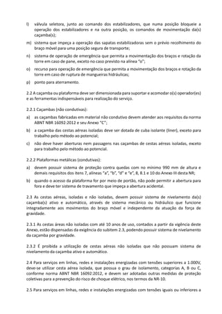 l) válvula seletora, junto ao comando dos estabilizadores, que numa posição bloqueie a
operação dos estabilizadores e na outra posição, os comandos de movimentação da(s)
caçamba(s);
m) sistema que impeça a operação das sapatas estabilizadoras sem o prévio recolhimento do
braço móvel para uma posição segura de transporte;
n) sistema de operação de emergência que permita a movimentação dos braços e rotação da
torre em caso de pane, exceto no caso previsto na alínea “o”;
o) recurso para operação de emergência que permita a movimentação dos braços e rotação da
torre em caso de ruptura de mangueiras hidráulicas;
p) ponto para aterramento.
2.2 A caçamba ou plataforma deve ser dimensionada para suportar e acomodar o(s) operador(es)
e as ferramentas indispensáveis para realização do serviço.
2.2.1 Caçambas (não condutivas):
a) as caçambas fabricadas em material não condutivo devem atender aos requisitos da norma
ABNT NBR 16092:2012 e seu Anexo “C”;
b) a caçamba das cestas aéreas isoladas deve ser dotada de cuba isolante (liner), exceto para
trabalho pelo método ao potencial;
c) não deve haver aberturas nem passagens nas caçambas de cestas aéreas isoladas, exceto
para trabalho pelo método ao potencial.
2.2.2 Plataformas metálicas (condutivas):
a) devem possuir sistema de proteção contra quedas com no mínimo 990 mm de altura e
demais requisitos dos itens 7, alíneas “a”, “b”, “d” e “e”, 8, 8.1 e 10 do Anexo III desta NR;
b) quando o acesso da plataforma for por meio de portão, não pode permitir a abertura para
fora e deve ter sistema de travamento que impeça a abertura acidental.
2.3 As cestas aéreas, isoladas e não isoladas, devem possuir sistema de nivelamento da(s)
caçamba(s) ativo e automático, através de sistema mecânico ou hidráulico que funcione
integradamente aos movimentos do braço móvel e independente da atuação da força de
gravidade.
2.3.1 As cestas áreas não isoladas com até 10 anos de uso, contados a partir da vigência deste
Anexo, estão dispensadas da exigência do subitem 2.3, podendo possuir sistema de nivelamento
da caçamba por gravidade.
2.3.2 É proibida a utilização de cestas aéreas não isoladas que não possuam sistema de
nivelamento da caçamba ativo e automático.
2.4 Para serviços em linhas, redes e instalações energizadas com tensões superiores a 1.000V,
deve-se utilizar cesta aérea isolada, que possua o grau de isolamento, categorias A, B ou C,
conforme norma ABNT NBR 16092:2012, e devem ser adotadas outras medidas de proteção
coletivas para a prevenção do risco de choque elétrico, nos termos da NR-10.
2.5 Para serviços em linhas, redes e instalações energizadas com tensões iguais ou inferiores a
 