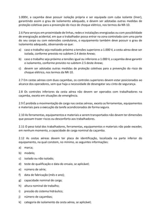 1.000V, a caçamba deve possuir isolação própria e ser equipada com cuba isolante (liner),
garantindo assim o grau de isolamento adequado, e devem ser adotadas outras medidas de
proteção coletivas para a prevenção do risco de choque elétrico, nos termos da NR-10.
2.6 Para serviços em proximidade de linhas, redes e instalações energizadas ou com possibilidade
de energização acidental, em que o trabalhador possa entrar na zona controlada com uma parte
do seu corpo ou com extensões condutoras, o equipamento também deve possuir o grau de
isolamento adequado, observando-se que:
a) caso o trabalho seja realizado próximo a tensões superiores a 1.000 V, a cesta aérea deve ser
isolada, conforme previsto no subitem 2.4 deste Anexo;
b) caso o trabalho seja próximo a tensões igual ou inferiores a 1.000 V, a caçamba deve garantir
o isolamento, conforme previsto no subitem 2.5 deste Anexo;
c) devem ser adotadas outras medidas de proteção coletivas para a prevenção do risco de
choque elétrico, nos termos da NR-10.
2.7 Em cestas aéreas com duas caçambas, os controles superiores devem estar posicionados ao
alcance dos operadores, sem que haja a necessidade de desengatar seu cinto de segurança.
2.8 Os controles inferiores da cesta aérea não devem ser operados com trabalhadores na
caçamba, exceto em situações de emergência.
2.9 É proibida a movimentação de carga nas cestas aéreas, exceto as ferramentas, equipamentos
e materiais para a execução da tarefa acondicionados de forma segura.
2.10 As ferramentas, equipamentos e materiais a serem transportados não devem ter dimensões
que possam trazer riscos ou desconforto aos trabalhadores.
2.11 O peso total dos trabalhadores, ferramentas, equipamentos e materiais não pode exceder,
em nenhum momento, a capacidade de carga nominal da caçamba.
2.12 As cestas aéreas devem ter placa de identificação, localizada na parte inferior do
equipamento, na qual constem, no mínimo, as seguintes informações:
a) marca;
b) modelo;
c) isolado ou não isolado;
d) teste de qualificação e data do ensaio, se aplicável;
e) número de série;
f) data de fabricação (mês e ano);
g) capacidade nominal de carga;
h) altura nominal de trabalho;
i) pressão do sistema hidráulico;
j) número de caçambas;
k) categoria de isolamento da cesta aérea, se aplicável;
 