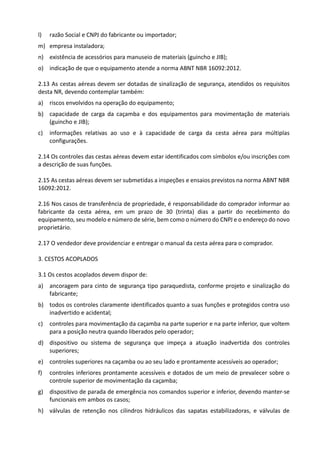 l) razão Social e CNPJ do fabricante ou importador;
m) empresa instaladora;
n) existência de acessórios para manuseio de materiais (guincho e JIB);
o) indicação de que o equipamento atende a norma ABNT NBR 16092:2012.
2.13 As cestas aéreas devem ser dotadas de sinalização de segurança, atendidos os requisitos
desta NR, devendo contemplar também:
a) riscos envolvidos na operação do equipamento;
b) capacidade de carga da caçamba e dos equipamentos para movimentação de materiais
(guincho e JIB);
c) informações relativas ao uso e à capacidade de carga da cesta aérea para múltiplas
configurações.
2.14 Os controles das cestas aéreas devem estar identificados com símbolos e/ou inscrições com
a descrição de suas funções.
2.15 As cestas aéreas devem ser submetidas a inspeções e ensaios previstos na norma ABNT NBR
16092:2012.
2.16 Nos casos de transferência de propriedade, é responsabilidade do comprador informar ao
fabricante da cesta aérea, em um prazo de 30 (trinta) dias a partir do recebimento do
equipamento, seu modelo e número de série, bem como o número do CNPJ e o endereço do novo
proprietário.
2.17 O vendedor deve providenciar e entregar o manual da cesta aérea para o comprador.
3. CESTOS ACOPLADOS
3.1 Os cestos acoplados devem dispor de:
a) ancoragem para cinto de segurança tipo paraquedista, conforme projeto e sinalização do
fabricante;
b) todos os controles claramente identificados quanto a suas funções e protegidos contra uso
inadvertido e acidental;
c) controles para movimentação da caçamba na parte superior e na parte inferior, que voltem
para a posição neutra quando liberados pelo operador;
d) dispositivo ou sistema de segurança que impeça a atuação inadvertida dos controles
superiores;
e) controles superiores na caçamba ou ao seu lado e prontamente acessíveis ao operador;
f) controles inferiores prontamente acessíveis e dotados de um meio de prevalecer sobre o
controle superior de movimentação da caçamba;
g) dispositivo de parada de emergência nos comandos superior e inferior, devendo manter-se
funcionais em ambos os casos;
h) válvulas de retenção nos cilindros hidráulicos das sapatas estabilizadoras, e válvulas de
 