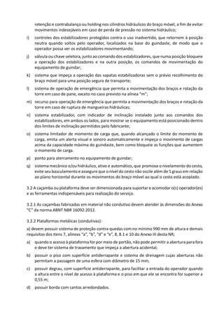retenção e contrabalanço ou holding nos cilindros hidráulicos do braço móvel, a fim de evitar
movimentos indesejáveis em caso de perda de pressão no sistema hidráulico;
i) controles dos estabilizadores protegidos contra o uso inadvertido, que retornem à posição
neutra quando soltos pelo operador, localizados na base do guindaste, de modo que o
operador possa ver os estabilizadores movimentando;
j) válvula ou chave seletora, junto ao comando dos estabilizadores, que numa posição bloqueie
a operação dos estabilizadores e na outra posição, os comandos de movimentação do
equipamento de guindar;
k) sistema que impeça a operação das sapatas estabilizadoras sem o prévio recolhimento do
braço móvel para uma posição segura de transporte;
l) sistema de operação de emergência que permita a movimentação dos braços e rotação da
torre em caso de pane, exceto no caso previsto na alínea “m”;
m) recurso para operação de emergência que permita a movimentação dos braços e rotação da
torre em caso de ruptura de mangueiras hidráulicas;
n) sistema estabilizador, com indicador de inclinação instalado junto aos comandos dos
estabilizadores, em ambos os lados, para mostrar se o equipamento está posicionado dentro
dos limites de inclinação permitidos pelo fabricante;
o) sistema limitador de momento de carga que, quando alcançado o limite do momento de
carga, emita um alerta visual e sonoro automaticamente e impeça o movimento de cargas
acima da capacidade máxima do guindaste, bem como bloqueie as funções que aumentem
o momento de carga.
p) ponto para aterramento no equipamento de guindar;
q) sistema mecânico e/ou hidráulico, ativo e automático, que promova o nivelamento do cesto,
evite seu basculamento e assegure que o nível do cesto não oscile além de 5 graus em relação
ao plano horizontal durante os movimentos do braço móvel ao qual o cesto está acoplado.
3.2 A caçamba ou plataforma deve ser dimensionada para suportar e acomodar o(s) operador(es)
e as ferramentas indispensáveis para realização do serviço.
3.2.1 As caçambas fabricadas em material não condutivo devem atender às dimensões do Anexo
“C” da norma ABNT NBR 16092:2012.
3.2.2 Plataformas metálicas (condutivas):
a) devem possuir sistema de proteção contra quedas com no mínimo 990 mm de altura e demais
requisitos dos itens 7, alíneas “a”, “b”, “d” e “e”, 8, 8.1 e 10 do Anexo III desta NR;
a) quando o acesso à plataforma for por meio de portão, não pode permitir a abertura para fora
e deve ter sistema de travamento que impeça a abertura acidental;
b) possuir o piso com superfície antiderrapante e sistema de drenagem cujas aberturas não
permitam a passagem de uma esfera com diâmetro de 15 mm;
c) possuir degrau, com superfície antiderrapante, para facilitar a entrada do operador quando
a altura entre o nível de acesso à plataforma e o piso em que ele se encontra for superior a
0,55 m;
d) possuir borda com cantos arredondados.
 