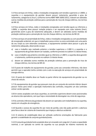 3.3 Para serviços em linhas, redes e instalações energizadas com tensões superiores a 1.000V, a
caçamba e o equipamento de guindar devem possuir isolamento, garantido o grau de
isolamento, categorias A, B ou C, conforme norma ABNT NBR 16092:2012, e devem ser adotadas
outras medidas de proteção coletivas para a prevenção do risco de choque elétrico, nos termos
da NR-10.
3.4 Para serviços em linhas, redes e instalações energizadas com tensões iguais ou inferiores a
1.000V, a caçamba deve possuir isolação própria e ser equipada com cuba isolante (liner),
garantindo assim o grau de isolamento adequado, e devem ser adotadas outras medidas de
proteção coletivas para a prevenção do risco de choque elétrico, nos termos da NR-10.
3.5 Para serviços em proximidade de linhas, redes e instalações energizadas ou com possibilidade
de energização acidental, em que o trabalhador possa entrar na zona controlada com uma parte
do seu corpo ou com extensões condutoras, o equipamento também deve possuir o grau de
isolamento adequado, observando-se que:
a) caso o trabalho seja realizado próximo a tensões superiores a 1.000 V, a caçamba e o
equipamento de guindar devem ser isolados, conforme previsto no subitem 3.3 deste Anexo;
b) caso o trabalho seja próximo a tensões igual ou inferiores a 1.000 V, a caçamba deve garantir
o isolamento, conforme previsto no subitem 3.4 deste Anexo.
c) devem ser adotadas outras medidas de proteção coletivas para a prevenção do risco de
choque elétrico, nos termos da NR-10.
3.6 O posto de trabalho do equipamento de guindar, junto aos comandos inferiores, não deve
permitir que o operador tenha contato com o solo na execução de serviços em proximidade de
energia elétrica.
3.6.1 O posto de trabalho deve ser fixado na parte inferior do equipamento de guindar ou no
chassi do veículo.
3.7 Os equipamentos de guindar que possuam mais de um conjunto de controle inferior devem
possuir meios para evitar a operação involuntária dos controles, enquanto um dos controles
estiver sendo operado.
3.8 Em cestos acoplados com duas caçambas, os controles superiores devem estar posicionados
ao alcance dos operadores, sem que haja a necessidade de desengatar seu cinto de segurança.
3.9 Os controles inferiores do guindaste não devem ser operados com trabalhadores na caçamba,
exceto em situações de emergência.
3.10 Quando o acesso da caçamba for por meio de portão, este não pode permitir a abertura
para fora e deve ter sistema de travamento que impeça a abertura acidental.
3.11 O sistema de estabilização deve ser utilizado conforme orientações do fabricante para
garantir a estabilidade do conjunto guindaste/cesto.
3.12 O conjunto guindaste/cesto acoplado deve ser ensaiado com carga de 1,5 vezes a capacidade
nominal, a ser aplicada no centro da caçamba na sua posição de máximo momento de
 